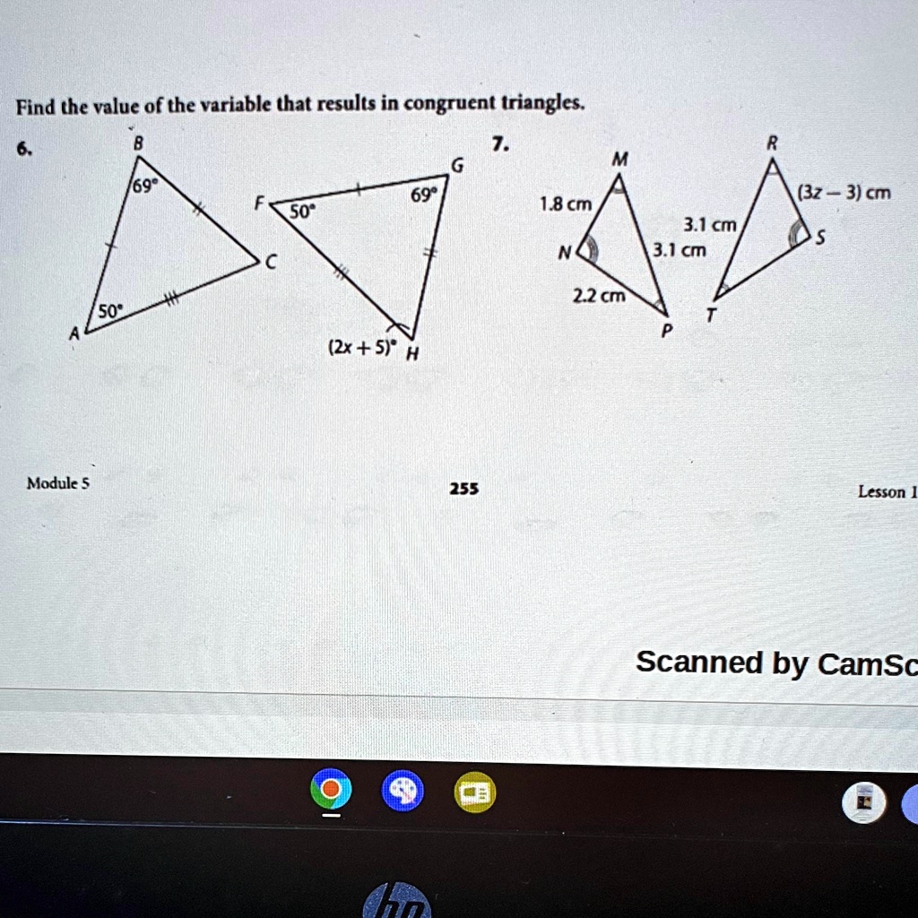 Find the value of the variable that results in congruent triangles.
6.
B
7.
G
69°
F
69°
50°
50°
A
(2x + 5)° H
Module 5
255
M
1.8 cm
N
2.2 cm
P
R
(3z - 3) cm
3.1 cm
S
3.1 cm
T
Lesson 1
Scanned by CamSc