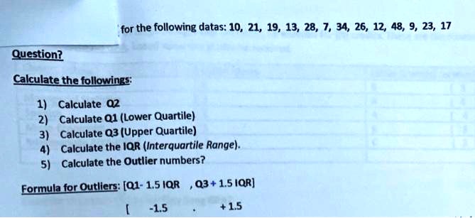 for the following datas: 10, 21, 19, 13, 28, 7, 34, 26, 12, 48, 9, 23, 17

Question?

Calculate the followings:
1) Calculate Q2
2) Calculate Q1 (Lower Quartile)
3) Calculate Q3 (Upper Quartile)
4) Calculate the IQR (Interquartile Range).
5) Calculate the Outlier numbers?

Formula for Outliers: [Q1 - 1.5 IQR, Q3 + 1.5 IQR]