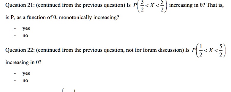 Question 21: (continued from the previous question) Is P(frac32 < X < frac52) increasing in 0? That is, is P, as a function of 0, monotonically increasing?
- yes
- no
Question 22: (continued from the previous question, not for forum discussion) Is P(frac12 < X < frac52) increasing in 0?
- yes
- no