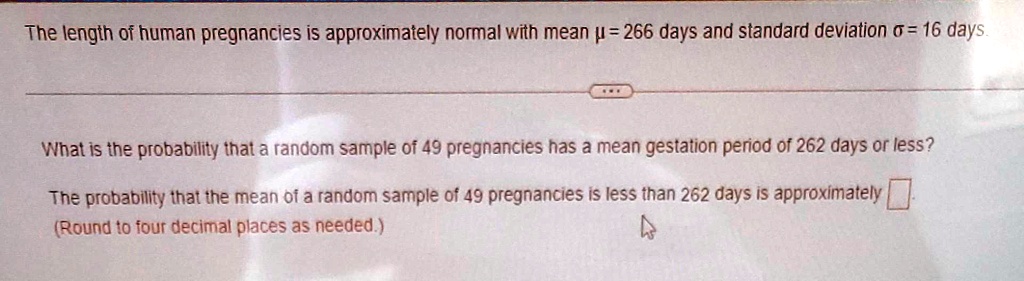 The length of human pregnancies is approximately normal with mean ? = 266 days and standard deviation ? = 16 days. What is the probability that a random sample of 49 pregnancies has a mean gestation period of 262 days or less? The probability that the mean of a random sample of 49 pregnancies is less than 262 days is approximately (Round to four decimal places as needed.)