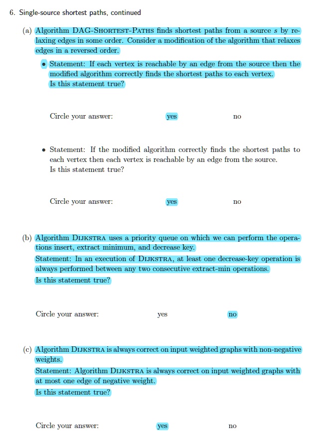6. Single-source shortest paths, continued
(a) Algorithm DAG-SHORTEST-PATHS finds shortest paths from a source s by re-
laxing edges in some order. Consider a modification of the algorithm that relaxes
edges in a reversed order.
• Statement: If each vertex is reachable by an edge from the source then the
modified algorithm correctly finds the shortest paths to each vertex.
Is this statement true?
Circle your answer:
yes
no
• Statement: If the modified algorithm correctly finds the shortest paths to
each vertex then each vertex is reachable by an edge from the source.
Is this statement true?
Circle your answer:
yes
no
(b) Algorithm DIJKSTRA uses a priority queue on which we can perform the opera-
tions insert, extract minimum, and decrease key.
Statement: In an execution of DIJKSTRA, at least one decrease-key operation is
always performed between any two consecutive extract-min operations.
Is this statement true?
Circle your answer:
yes
no
(c) Algorithm DIJKSTRA is always correct on input weighted graphs with non-negative
weights.
Statement: Algorithm DIJKSTRA is always correct on input weighted graphs with
at most one edge of negative weight.
Is this statement true?
Circle your answer:
yes
no