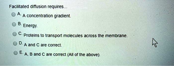 Facilitated diffusion requires...
A. A concentration gradient.
B. Energy.
C. Proteins to transport molecules across the membrane.
D. A and C are correct.
E. A, B and C are correct (All of the above).