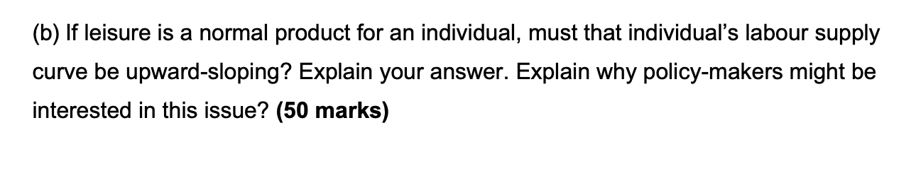 (b) If leisure is a normal product for an individual, must that individual's labour supply curve be upward-sloping? Explain your answer. Explain why policy-makers might be interested in this issue? (50 marks)