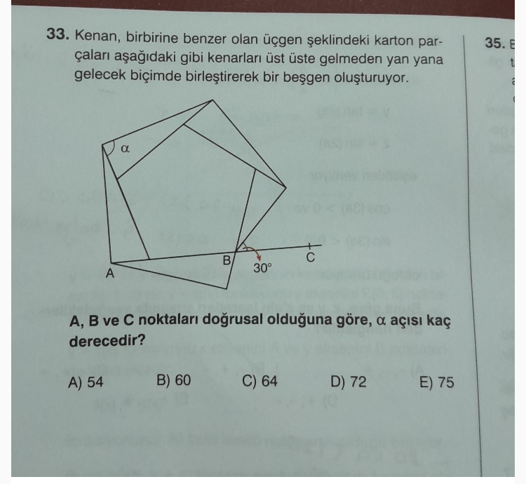 33. Kenan, birbirine benzer olan u?t?gen s?eklindeki karton part?alar? as?ag??daki gibi kenarlar? u?st u?ste gelmeden yan yana gelecek bic?imde birles?tirerek bir bes?gen olus?turuyor.
A, B ve C noktalar? dog?rusal oldug?una go?re, ? at??s? kat? derecedir?
A) 54
B) 60
C) 64
D) 72
E) 75