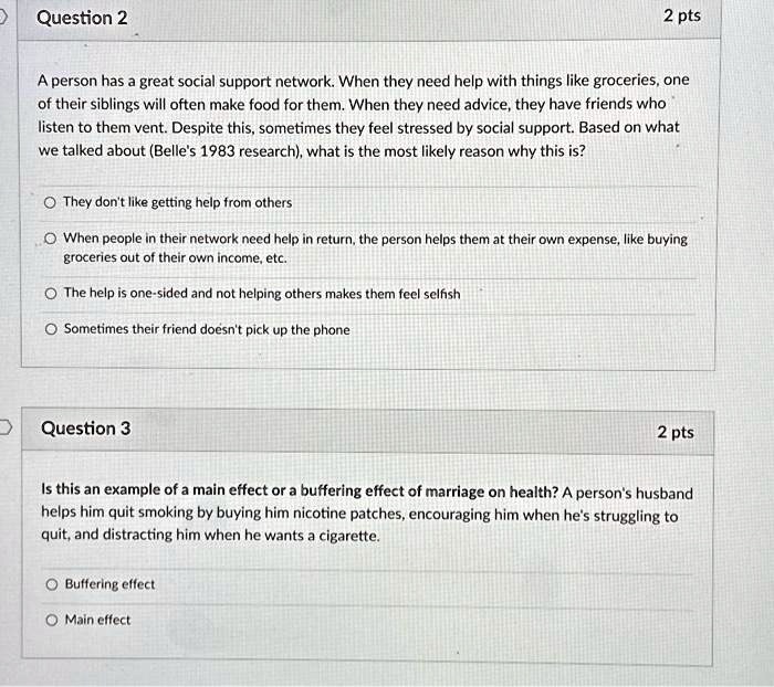 A person has a great social support network. When they need help with things like groceries, one
of their siblings will often make food for them. When they need advice, they have friends who
listen to them vent. Despite this, sometimes they feel stressed by social support. Based on what
we talked about (Belle's 1983 research), what is the most likely reason why this is?

They don't like getting help from others
When people in their network need help in return, the person helps them at their own expense, like buying
groceries out of their own income, etc.
The help is one-sided and not helping others makes them feel selfish
Sometimes their friend doesn't pick up the phone

Is this an example of a main effect or a buffering effect of marriage on health? A person's husband
helps him quit smoking by buying him nicotine patches, encouraging him when he's struggling to
quit, and distracting him when he wants a cigarette.

Buffering effect
Main effect