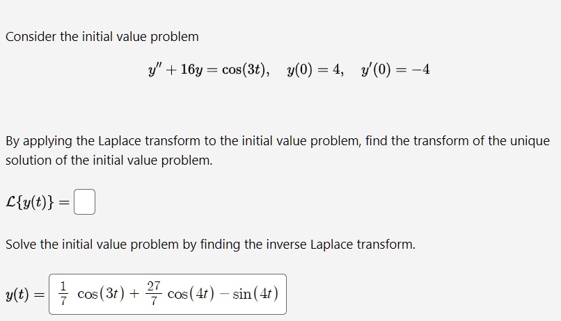 Consider the initial value problem
y+̈ 16y = cos(3t), y(0) = 4, y'(0) = -4
By applying the Laplace transform to the initial value problem, find the transform of the unique
solution of the initial value problem.
ℒ{y(t)} = 
Solve the initial value problem by finding the inverse Laplace transform.
y(t) = (1)/(7)cos(3t) + (27)/(7)cos(4t) - sin(4t)