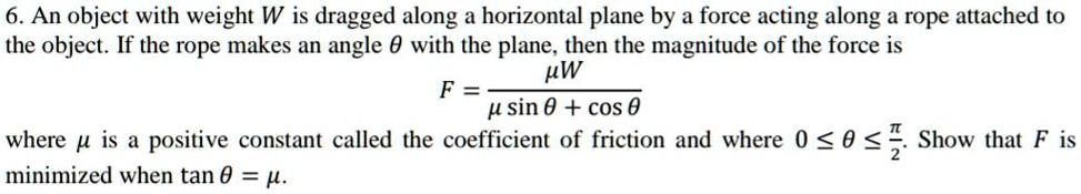 An object with weight W is dragged along a horizontal plane by a force acting along a rope attached to the object. If the rope makes an angle ? with the plane, then the magnitude of the force is
F = ??W / (?? sin ? + cos ?)
where ?? is a positive constant called the coefficient of friction and where 0 ? ? ? ??/2. Show that F is minimized when tan ? = ??.