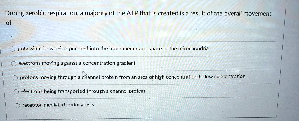 During aerobic respiration, a majority of the ATP that is created is a result of the overall movement of
potassium ions being pumped into the inner membrane space of the mitochondria
electrons moving against a concentration gradient
protons moving through a channel protein from an area of high concentration to low concentration
electrons being transported through a channel protein
receptor-mediated endocytosis
