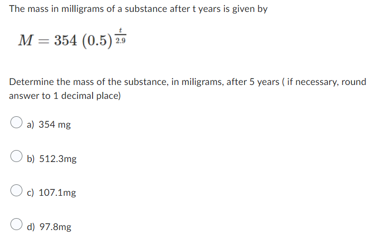 The mass in milligrams of a substance after ( t ) years is given by
[
M=354(0.5)^fract2.9
]

Determine the mass of the substance, in miligrams, after 5 years ( if necessary, round answer to 1 decimal place)
a) ( 354 mathrmmg )
b) ( 512.3 mathrmmg )
c) ( 107.1 mathrmmg )
d) ( 97.8 mathrmmg )