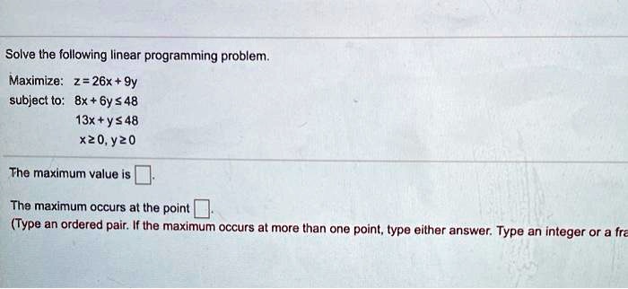 Solve the following linear programming problem.
Maximize: z = 26x + 9y
subject to: 8x + 6y ? 48
13x + y ? 48
x ? 0, y ? 0
The maximum value is [].
The maximum occurs at the point [].
(Type an ordered pair. If the maximum occurs at more than one point, type either answer. Type an integer or a fra