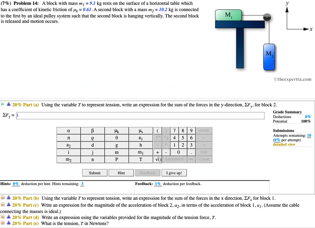 (7%) Problem 14: A block with mass m1 = 9.1 kg rests on the surface of a horizontal table which has a coefficient of kinetic friction of ?k = 0.61. A second block with a mass m2 = 10.2 kg is connected to the first by an ideal pulley system such that the second block is hanging vertically. The second block is released and motion occurs.

20% Part (a) Using the variable T to represent tension, write an expression for the sum of the forces in the y-direction, ?Fy, for block 2.

20% Part (b) Using the variable T to represent tension, write an expression for the sum of the forces in the x direction, ?Fx for block 1.

20% Part (c) Write an expression for the magnitude of the acceleration of block 2, a2, in terms of the acceleration of block 1, a1. (Assume the cable connecting the masses is ideal.)

20% Part (d) Write an expression using the variables provided for the magnitude of the tension force, T.

20% Part (e) What is the tension, T in Newtons?
