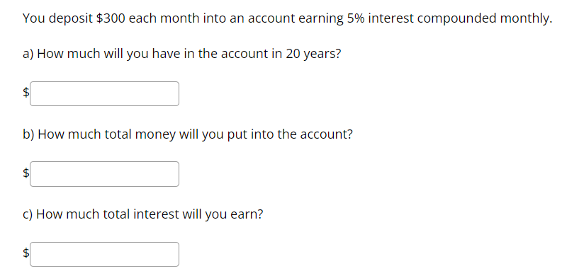 You deposit 300 each month into an account earning 5% interest compounded monthly.

a) How much will you have in the account in 20 years?

b) How much total money will you put into the account?
c) How much total interest will you earn?