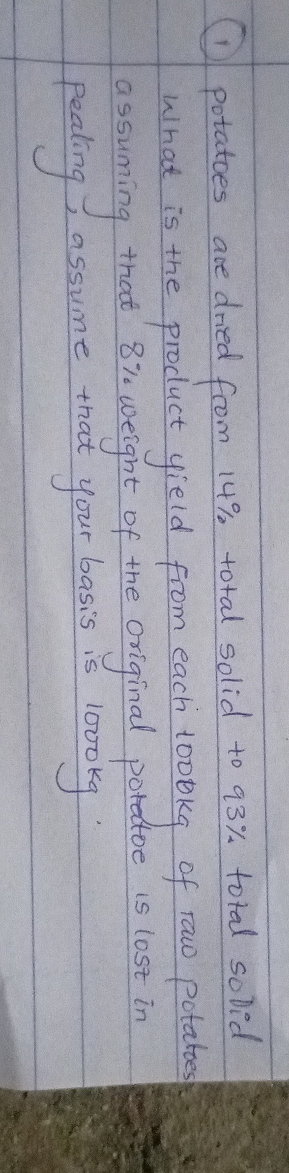 (1) Potatoes are dried from 14 % total solid to 93 % total so Did What is the product yield from each 1000  kg of raw potatos assuming that 8 % weight of the original potatoe is lost in peating, assume that yourbasis is 1000  kg.