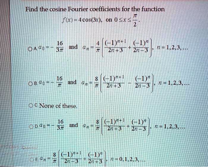 Find the cosine Fourier coefficients for the function
f(x) = 4 cos(3x), on 0  x  /2.

A. a0 = -16/(3) and an = (4/) ( (-1)^n+1/(2n+3) + (-1)^n/(2n-3) ), n = 1,2,3,...

B. a0 = -16/ and an = (8/) ( (-1)^n+1/(2n+3) - (-1)^n/(2n-3) ), n = 1,2,3,...

C. None of these.

D. a0 = -16/(3) and an = (8/) ( (-1)^n+1/(2n+3) + (-1)^n/(2n-3) ), n = 1,2,3,...

E. an = (8/) ( (-1)^n+1/(2n-3) + (-1)^n/(2n+3) ), n = 0,1,2,3,...