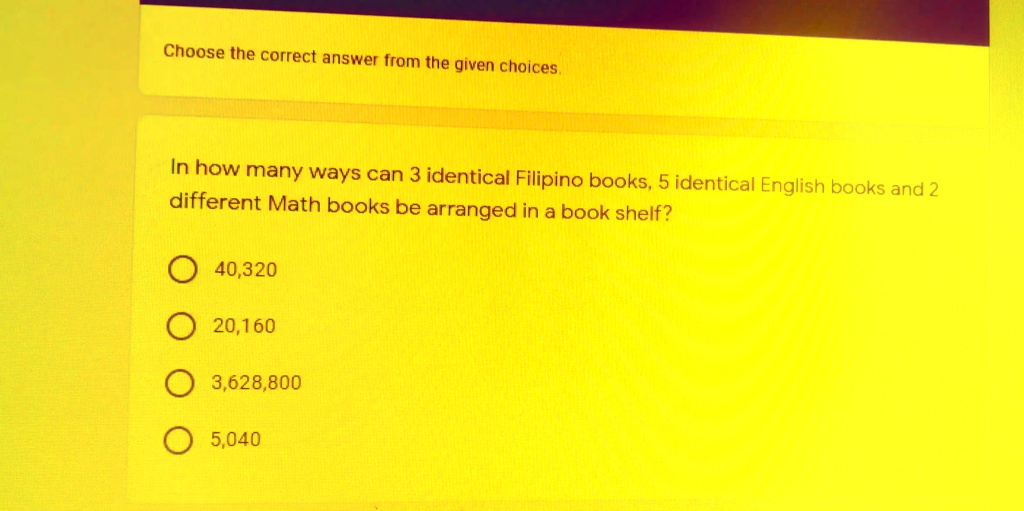 Choose the correct answer from the given choices.
In how many ways can 3 identical Filipino books, 5 identical English books and 2
different Math books be arranged in a book shelf?
40,320
20,160
3,628,800
5,040