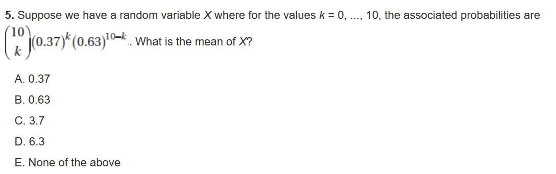 5. Suppose we have a random variable ( X ) where for the values ( k=0, ldots, 10 ), the associated probabilities are ( left(eginarrayc10  kendarrayight)(0.37)^k(0.63)^10-k ).. What is the mean of ( X ) ?
A. ( 0.37 )
B. ( 0.63 )
C. ( 3.7 )
D. ( 6.3 )
E. None of the above