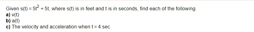 Given s(t) = 5t^2 + 5t, where s(t) is in feet and t is in seconds, find each of the following.
a) v(t)
b) a(t)
c) The velocity and acceleration when t = 4 sec