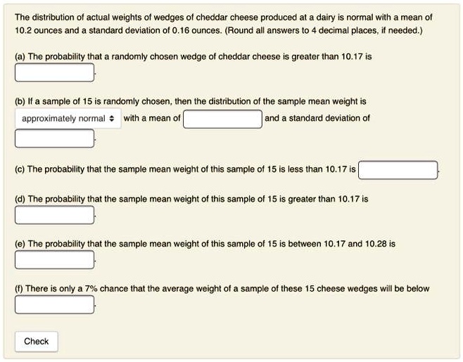 The distribution of actual weights of wedges of cheddar cheese produced at a dairy is normal with a mean of 10.2 ounces and a standard deviation of 0.16 ounces. (Round all answers to 4 decimal places, if needed.)
(a) The probability that a randomly chosen wedge of cheddar cheese is greater than 10.17 is
(b) If a sample of 15 is randomly chosen, then the distribution of the sample mean weight is approximately normal with a mean of and a standard deviation of
(c) The probability that the sample mean weight of this sample of 15 is less than 10.17 is
(d) The probability that the sample mean weight of this sample of 15 is greater than 10.17 is
(e) The probability that the sample mean weight of this sample of 15 is between 10.17 and 10.28 is
(f) There is only a 7% chance that the average weight of a sample of these 15 cheese wedges will be below
Check