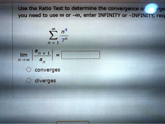 Use the Ratio Test to determine the convergence or divergence of the series. If you need to use ? or -?, enter INFINITY or -INFINITY, respectively.

?n=1^? n^4/7^n

limn ? ? | an+1 / an | = [      ]

? converges
? diverges