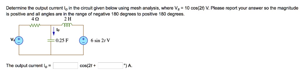 Determine the output current Io in the circuit given below using mesh analysis, where Vs = 10 cos(2t) V. Please report your answer so the magnitude is positive and all angles are in the range of negative 180 degrees to positive 180 degrees.
4 ?
2 H
Io
0.25 F
6 sin 2t V
The output current Io = [ ] cos(2t + [ ]°) A.