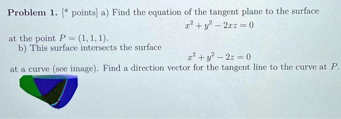 Problem 1. [* points] a) Find the equation of the tangent plane to the surface
x^2 + y^2 - 2xz = 0
at the point P = (1, 1, 1).
b) This surface intersects the surface
x^2 + y^2 - 2z = 0
at a curve (see image). Find a direction vector for the tangent line to the curve at P.