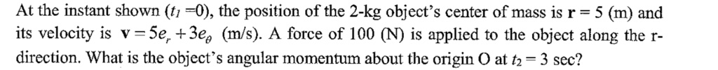 At the instant shown (t1 = 0), the position of the 2-kg object's center of mass is r = 5 (m) and its velocity is v = 5er + 3e? (m/s). A force of 100 (N) is applied to the object along the r-direction. What is the object's angular momentum about the origin O at t2 = 3 sec?
