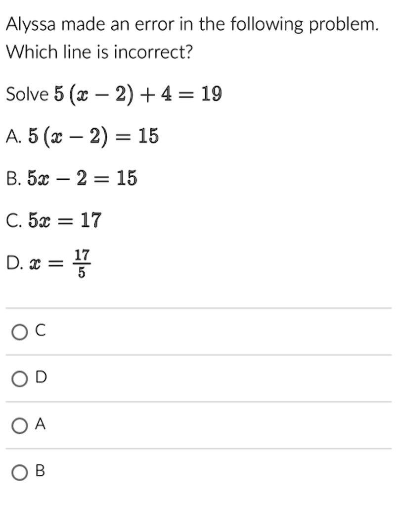 Alyssa made an error in the following problem.
Which line is incorrect?
Solve 5(x - 2) + 4 = 19
A. 5(x - 2) = 15
B. 5x - 2 = 15
C. 5x = 17
D. x = (17)/(5)
C
D
A
B