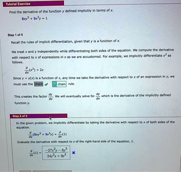Find the derivative of the function y defined implicitly in terms of x.
8xy^3 + 9x^3y = 1

Step 1 of 5
Recall the rules of implicit differentiation, given that y is a function of x.

We treat x and y independently while differentiating both sides of the equation. We compute the derivative with respect to x of expressions in x as we are accustomed. For example, we implicitly differentiate x^2 as follows.
d/dx(x^2) = 2x

Since y = y(x) is a function of x, any time we take the derivative with respect to x of an expression in y, we must use the chain rule. This creates the factor dy/dx. We will eventually solve for dy/dx which is the derivative of the implicitly defined function y.

Step 2 of 5
In the given problem, we implicitly differentiate by taking the derivative with respect to x of both sides of the equation.
d/dx(8xy^3 + 9x^3y) = d/dx(1)

Evaluate the derivative with respect to x of the right-hand side of the equation, 1.
d/dx(1) = (-27x^2y - 8y^3) / (24y^2x + 9x^3)