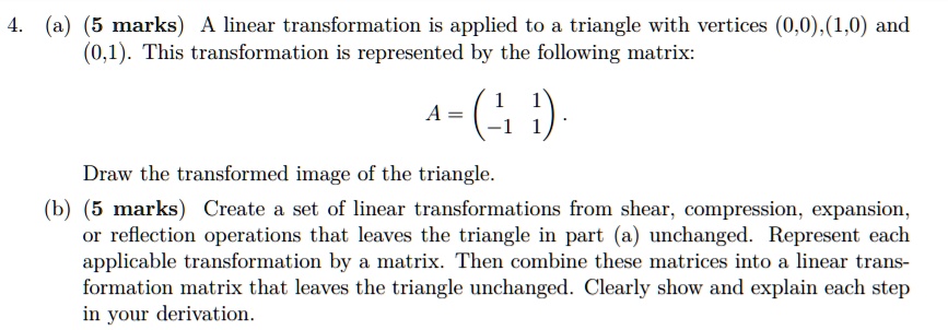 4. (a) (5 marks) A linear transformation is applied to a triangle with vertices (0,0),(1,0) and (0,1). This transformation is represented by the following matrix:
A = eginpmatrix 1     1  -1     1 endpmatrix.
Draw the transformed image of the triangle.
(b) (5 marks) Create a set of linear transformations from shear, compression, expansion, or reflection operations that leaves the triangle in part (a) unchanged. Represent each applicable transformation by a matrix. Then combine these matrices into a linear transformation matrix that leaves the triangle unchanged. Clearly show and explain each step in your derivation.