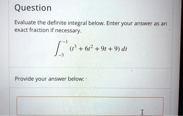 Question
Evaluate the definite integral below. Enter your answer as an
exact fraction if necessary.
int-3^-1 (t^3 + 6t^2 + 9t + 9) dt
Provide your answer below: