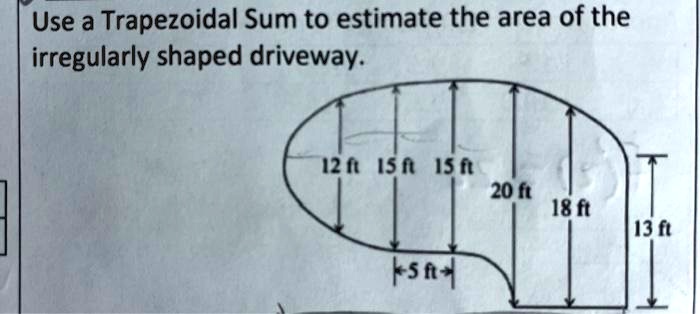 Use a Trapezoidal Sum to estimate the area of the irregularly shaped driveway.
12 ft 15 ft 15 ft 20 ft 18 ft 13 ft
5 ft