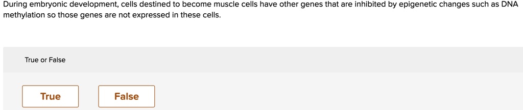 During embryonic development, cells destined to become muscle cells have other genes that are inhibited by epigenetic changes such as DNA methylation so those genes are not expressed in these cells.
True or False
True
False