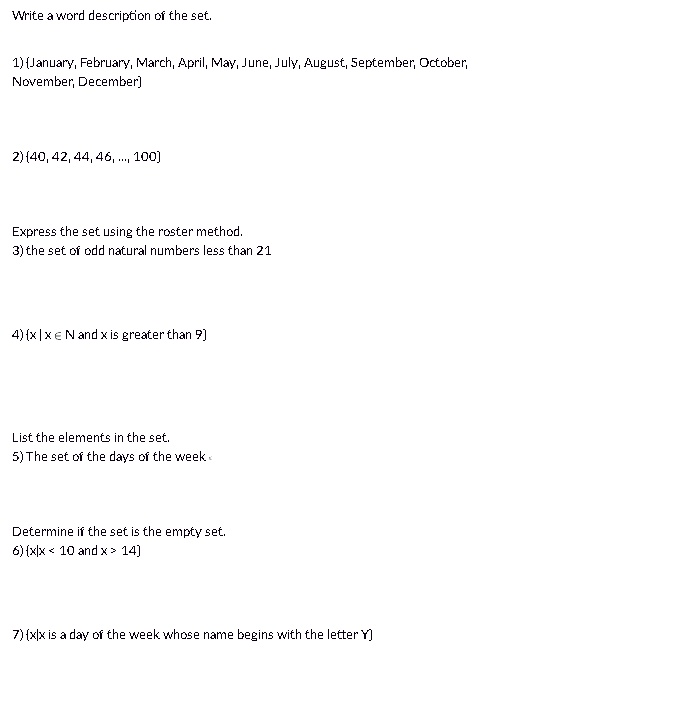 Write a word description of the set.

1) January, February, March, April, May, June, July, August, September, October, November, December

2) 40, 42, 44, 46, ..., 100

Express the set using the roster method.
3) the set of odd natural numbers less than 21

4) x | x ? N and x is greater than 9

List the elements in the set.
5) The set of the days of the week

Determine if the set is the empty set.
6) x | x < 10 and x > 14

7) x | x is a day of the week whose name begins with the letter Y
