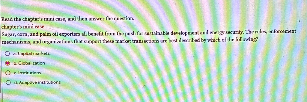 Read the chapter's mini case, and then answer the question.
chapter's mini case
Sugar, corn, and palm oil exporters all benefit from the push for sustainable development and energy security. The rules, enforcement
mechanisms, and organizations that support these market transactions are best described by which of the following?
a. Capital markets
b. Globalization
c. Institutions
d. Adaptive institutions