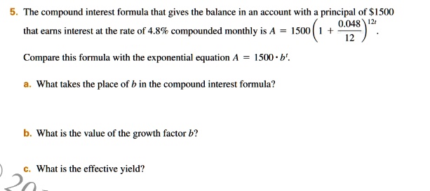 5. The compound interest formula that gives the balance in an account with a principal of 1500 that earns interest at the rate of 4.8% compounded monthly is A = 1500 (1 + 0.048/12)^(12t).
Compare this formula with the exponential equation A = 1500 * b^t.
a. What takes the place of b in the compound interest formula?
b. What is the value of the growth factor b?
c. What is the effective yield?