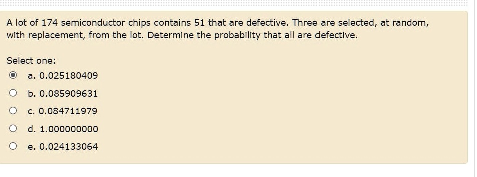A lot of 174 semiconductor chips contains 51 that are defective. Three are selected, at random,
with replacement, from the lot. Determine the probability that all are defective.
Select one:
a. 0.025180409
b. 0.085909631
c. 0.084711979
d. 1.000000000
e. 0.024133064