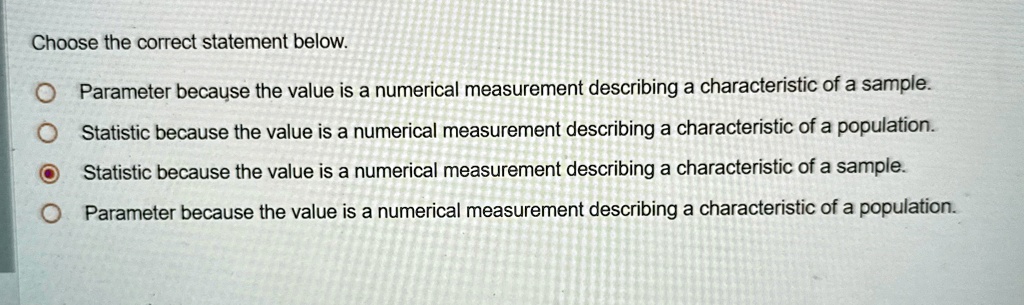 Choose the correct statement below.
Parameter because the value is a numerical measurement describing a characteristic of a sample.
Statistic because the value is a numerical measurement describing a characteristic of a population.
Statistic because the value is a numerical measurement describing a characteristic of a sample.
Parameter because the value is a numerical measurement describing a characteristic of a population.