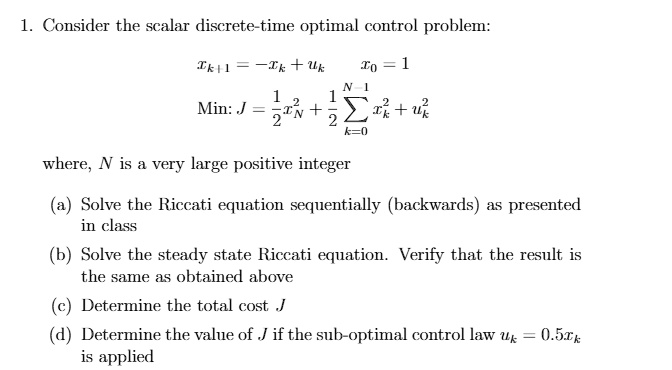 1. Consider the scalar discrete-time optimal control problem:
xk+1 = -xk + uk
x0 = 1
Min:  J = (1)/(2)xN^2 + (1)/(2)∑k=0^N-1 (xk^2 + uk^2)
where, N is a very large positive integer
(a) Solve the Riccati equation sequentially (backwards) as presented
in class
(b) Solve the steady state Riccati equation. Verify that the result is
the same as obtained above
(c) Determine the total cost J
(d) Determine the value of J if the sub-optimal control law uk = 0.5xk
is applied