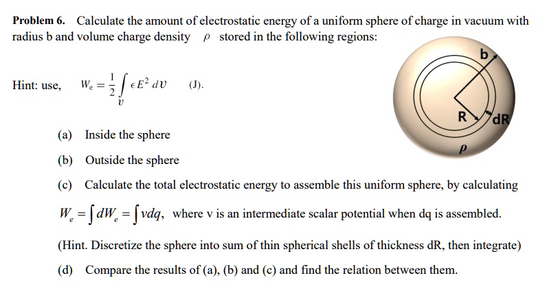 Problem 6. Calculate the amount of electrostatic energy of a uniform sphere of charge in vacuum with radius b and volume charge density ho stored in the following regions:
Hint: use, We = frac12 intv epsilon E^2 ,dV (J).
(a) Inside the sphere
(b) Outside the sphere
(c) Calculate the total electrostatic energy to assemble this uniform sphere, by calculating
We = int dWe = int v dq, where v is an intermediate scalar potential when dq is assembled.
(Hint. Discretize the sphere into sum of thin spherical shells of thickness dR, then integrate)
(d) Compare the results of (a), (b) and (c) and find the relation between them.