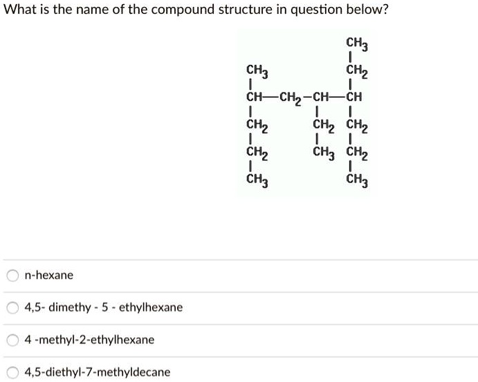 What is the name of the compound structure in question below?
CH3
CH3
CH2
CH-CH2-CH-CH
CH2
CH2 CH2
CH2
CH3 CH2
CH3
CH3
n-hexane
4,5- dimethy - 5 - ethylhexane
4 -methyl-2-ethylhexane
4,5-diethyl-7-methyldecane