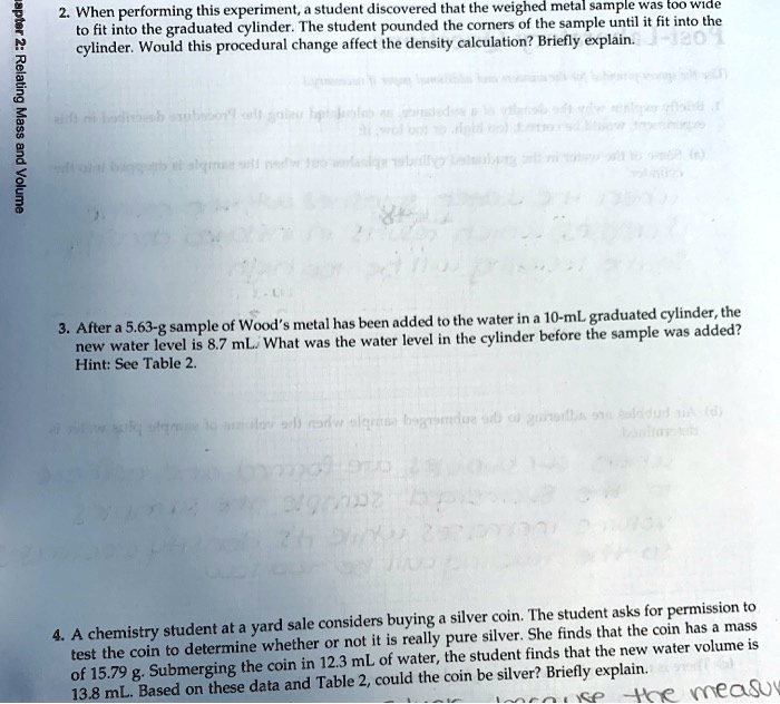 2. When performing this experiment, a student discovered that the weighed metal sample was too wide
to fit into the graduated cylinder. The student pounded the corners of the sample until it fit into the
cylinder. Would this procedural change affect the density calculation? Briefly explain.

3. After a 5.63-g sample of Wood's metal has been added to the water in a 10-mL graduated cylinder, the
new water level is 8.7 mL. What was the water level in the cylinder before the sample was added?
Hint: See Table 2.

4. A chemistry student at a yard sale considers buying a silver coin. The student asks for permission to
test the coin to determine whether or not it is really pure silver. She finds that the coin has a mass
of 15.79 g. Submerging the coin in 12.3 mL of water, the student finds that the new water volume is
13.8 mL. Based on these data and Table 2, could the coin be silver? Briefly explain.