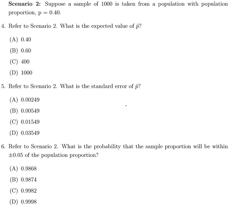 Scenario 2: Suppose a sample of 1000 is taken from a population with population
proportion, p = 0.40.
4. Refer to Scenario 2. What is the expected value of p̂?
(A) 0.40
(B) 0.60
(C) 400
(D) 1000
5. Refer to Scenario 2. What is the standard error of p̂?
(A) 0.00249
(B) 0.00549
(C) 0.01549
(D) 0.03549
6. Refer to Scenario 2. What is the probability that the sample proportion will be within
±0.05 of the population proportion?
(A) 0.9868
(B) 0.9874
(C) 0.9982
(D) 0.9998