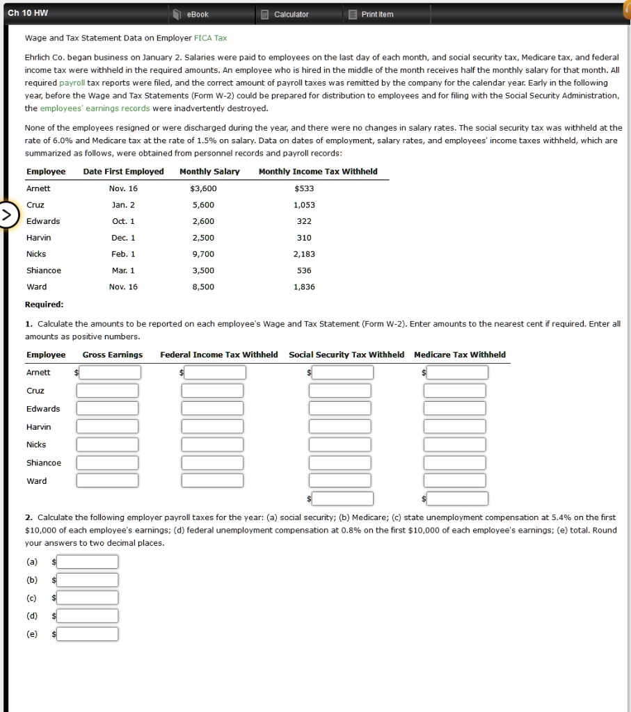 Wage and Tax Statement Data on Employer FICA Tax

Ehrlich Co. began business on January 2. Salaries were paid to employees on the last day of each month, and social security tax, Medicare tax, and federal income tax were withheld in the required amounts. An employee who is hired in the middle of the month receives half the monthly salary for that month. All required payroll tax reports were filed, and the correct amount of payroll taxes was remitted by the company for the calendar year. Early the following year, before the Wage and Tax Statements (Form W-2) could be prepared for distribution to employees and for filing with the Social Security Administration, the employees' earnings records were inadvertently destroyed.

None of the employees resigned or were discharged during the year, and there were no changes in salary rates. The social security tax was withheld at the rate of 6.0% and Medicare tax at the rate of 1.5% on salary. Data on dates of employment, salary rates, and employees' income taxes withheld, which are summarized as follows, were obtained from personnel records and payroll records:

Employee Date First Employed Monthly Salary Monthly Income Tax Withheld
Arnett Nov. 16 3,600533
Cruz Jan. 2 5,600 1,053
Edwards Oct. 1 2,600 322
Harvin Dec. 1 2,500 310
Nicks Feb. 1 9,700 2,183
Shiancoe Mar. 1 3,500 536
Ward Nov. 16 8,500 1,836

Required:

1. Calculate the amounts to be reported on each employee's Wage and Tax Statement (Form W-2). Enter amounts to the nearest cent if required. Enter all amounts as positive numbers.

Employee Gross Earnings Federal Income Tax Withheld Social Security Tax Withheld Medicare Tax Withheld
Arnett
Cruz
Edwards
Harvin
Nicks
Shiancoe
Ward

2. Calculate the following employer payroll taxes for the year: (a) social security; (b) Medicare; (c) state unemployment compensation at 5.4% on the first $10,000 of each employee's earnings; (d) federal unemployment compensation at 0.8% on the first $10,000 of each employee's earnings; (e) total. Round your answers to two decimal places.