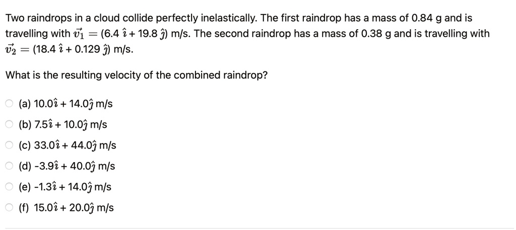 Two raindrops in a cloud collide perfectly inelastically. The first raindrop has a mass of 0.84 g and is travelling with v⃗1⃗ = (6.4 î + 19.8 ĵ) m/s. The second raindrop has a mass of 0.38 g and is travelling with v⃗2⃗ = (18.4 î + 0.129 ĵ) m/s.
What is the resulting velocity of the combined raindrop?
? (a) 10.0 î + 14.0 ĵ m/s
? (b) 7.5 î + 10.0 ĵ m/s
? (c) 33.0 î + 44.0 ĵ m/s
? (d) -3.9 î + 40.0 ĵ m/s
? (e) -1.3 î + 14.0 ĵ m/s
? (f) 15.0 î + 20.0 ĵ m/s