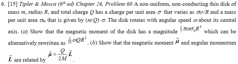 6. [15] Tipler     Mosca (6th ed) Chapter 26, Problem 60 A non-uniform, non-conducting thin disk of
mass m, radius R, and total charge Q has a charge per unit area σ that varies as σ0r/R and a mass
per unit area  that is given by (m/Q)σ. The disk rotates with angular speed ω about its central
axis. (a) Show that the magnetic moment of the disk has a magnitude (1)/(5)πωσ0R^4 which can be
alternatively rewritten as (3)/(10)ω QR^2. (b) Show that the magnetic moment μ⃗ and angular momentum
L⃗ are related by μ⃗ = (Q)/(2M)L⃗.