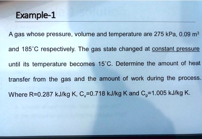 Example-1
A gas whose pressure, volume and temperature are 275 kPa, 0.09 m³
and 185°C respectively. The gas state changed at constant pressure
until its temperature becomes 15°C. Determine the amount of heat
transfer from the gas and the amount of work during the process.
Where R=0.287 kJ/kg K, Cv=0.718 kJ/kg K and Cp=1.005 kJ/kg K.