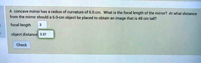 A concave mirror has a radius of curvature of 6.0 cm. What is the focal length of the mirror? At what distance from the mirror should a 6.0-cm object be placed to obtain an image that is 48 cm tall?
focal length 3
object distance 3.37
Check