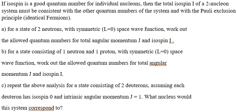 If isospin is a good quantum number for individual nucleons, then the total isospin I of a 2-nucleon system must be consistent with the other quantum numbers of the system and with the Pauli exclusion principle (identical Fermions).
a) for a state of 2 neutrons, with symmetric (L=0) space wave function, work out
the allowed quantum numbers for total angular momentum J and isospin I.
b) for a state consisting of 1 neutron and 1 proton, with symmetric (L=0) space
wave function, work out the allowed quantum numbers for total angular
momentum J and isospin I.
c) repeat the above analysis for a state consisting of 2 deuterons, assuming each
deuteron has isospin 0 and intrinsic angular momentum J = 1. What nucleus would
this system correspond to?
