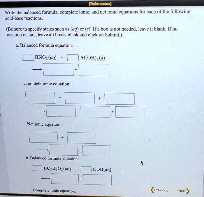 Write the balanced formula, complete ionic, and net ionic equations for each of the following acid-base reactions.

(Be sure to specify states such as (aq) or (s). If a box is not needed, leave it blank. If no reaction occurs, leave all boxes blank and click on Submit.)

a. Balanced formula equation:

HNO3(aq) + Al(OH)3(s)

Complete ionic equation:

Net ionic equation:

b. Balanced formula equation:

HC2H3O2(aq) + KOH(aq)

Complete ionic equation: