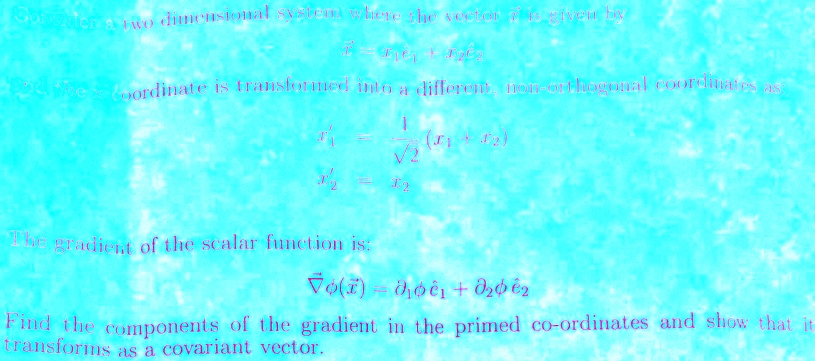 Consider a two dimensional system where the vector r⃗ is given by
r⃗ = x1 e⃗1⃗ + x2 e⃗2⃗
If the coordinate is transformed into a different, non-orthogonal coordinates as
x'1 = (1)/(√(2))(x1 + x2)
x'2 = x2
The gradient of the scalar function is:
∇ϕ(x⃗) = ∂1 ϕe⃗1⃗ + ∂2 ϕe⃗2⃗
Find the components of the gradient in the primed co-ordinates and show that it
transforms as a covariant vector.